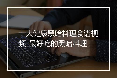 十大健康黑暗料理食谱视频_最好吃的黑暗料理