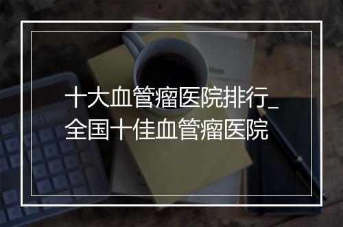 十大血管瘤医院排行_全国十佳血管瘤医院