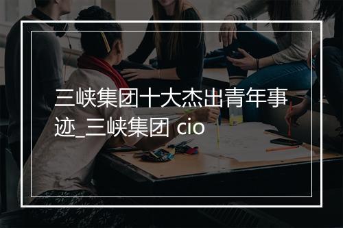 三峡集团十大杰出青年事迹_三峡集团 cio